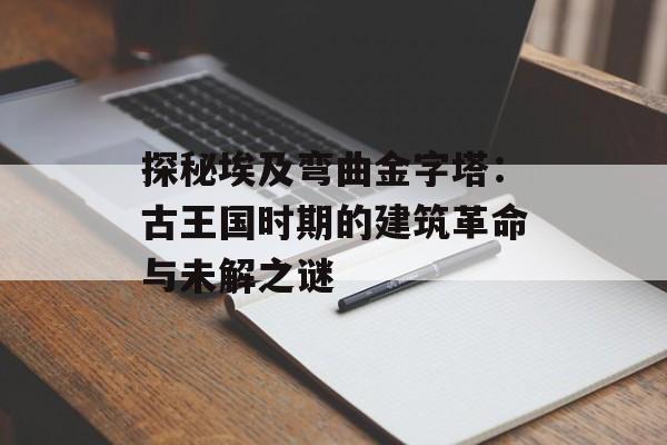 探秘埃及弯曲金字塔：古王国时期的建筑革命与未解之谜-第1张图片-