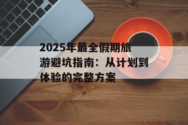 2025年最全假期旅游避坑指南:从计划到体验的完整方案-第1张图片- 2025年最全假期旅游避坑指南:从计划到体验的完整方案-第1张图片-