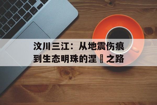 汶川三江:从地震伤痕到生态明珠的涅槃之路-第1张图片- 汶川三江:从地震伤痕到生态明珠的涅槃之路-第1张图片-
