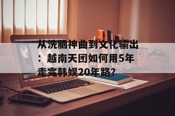 从洗脑神曲到文化输出：越南天团如何用5年走完韩娱20年路？-第1张图片-