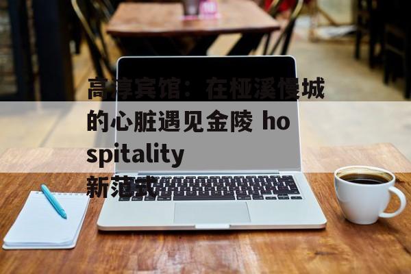高淳宾馆：在桠溪慢城的心脏遇见金陵 hospitality 新范式-第1张图片-