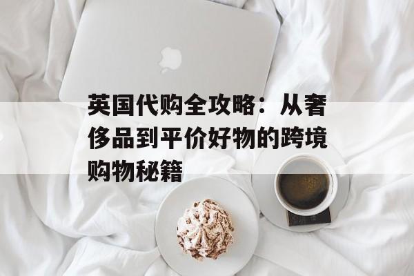 英国代购全攻略：从奢侈品到平价好物的跨境购物秘籍-第1张图片-