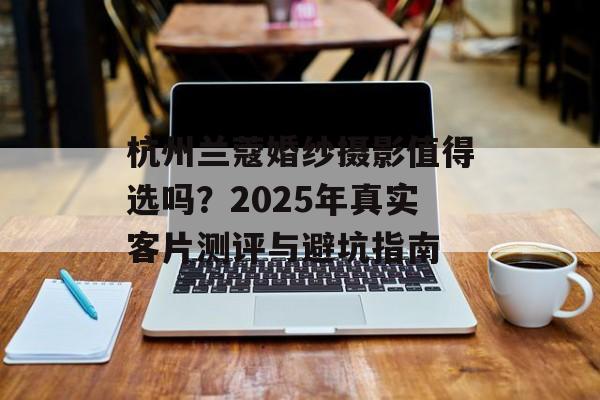 杭州兰蔻婚纱摄影值得选吗？2025年真实客片测评与避坑指南-第1张图片-