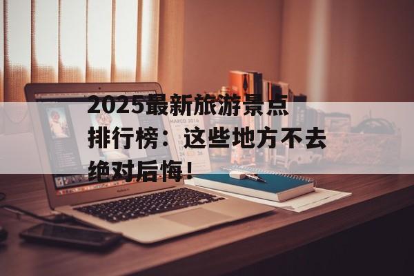 2025最新旅游景点排行榜：这些地方不去绝对后悔！-第1张图片-