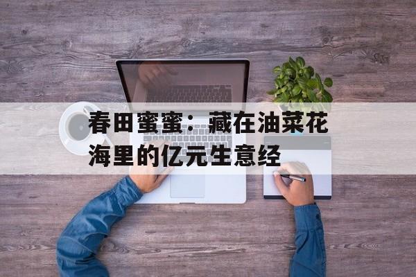 春田蜜蜜：藏在油菜花海里的亿元生意经-第1张图片-