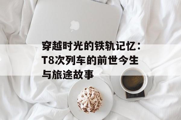 穿越时光的铁轨记忆：T8次列车的前世今生与旅途故事-第1张图片-