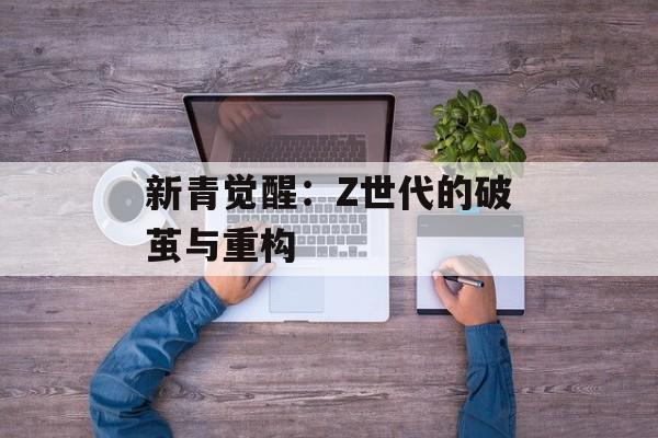 新青觉醒:Z世代的破茧与重构-第1张图片- 新青觉醒:Z世代的破茧与重构-第1张图片-