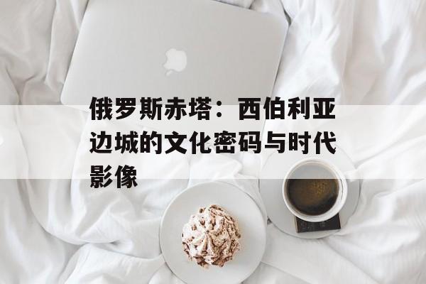 俄罗斯赤塔：西伯利亚边城的文化密码与时代影像-第1张图片-