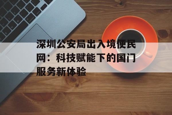 深圳公安局出入境便民网：科技赋能下的国门服务新体验-第1张图片-