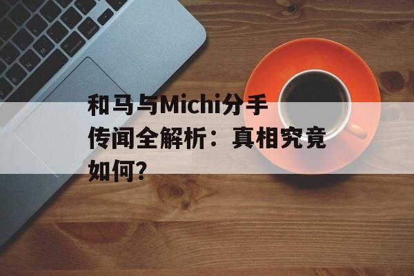 和马与Michi分手传闻全解析：真相究竟如何？-第1张图片-