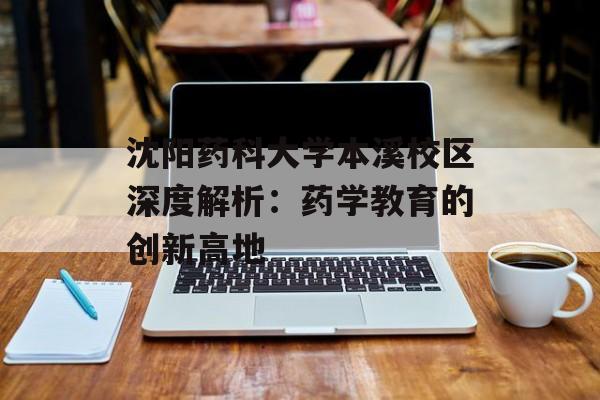 沈阳药科大学本溪校区深度解析：药学教育的创新高地-第1张图片-
