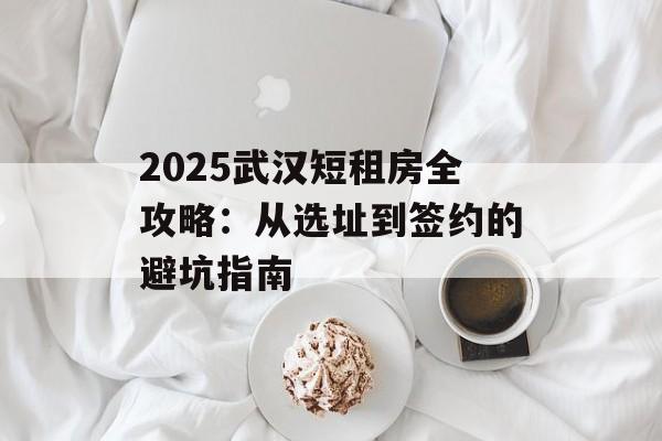 2025武汉短租房全攻略:从选址到签约的避坑指南-第1张图片- 2025武汉短租房全攻略:从选址到签约的避坑指南-第1张图片-