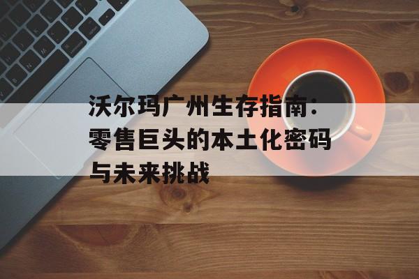 沃尔玛广州生存指南：零售巨头的本土化密码与未来挑战-第1张图片-