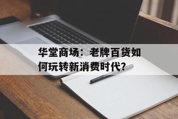 华堂商场：老牌百货如何玩转新消费时代？-第1张图片-