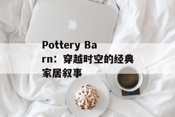 Pottery Barn:穿越时空的经典家居叙事-第1张图片- Pottery Barn:穿越时空的经典家居叙事-第1张图片-