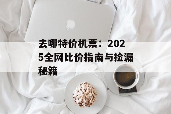 去哪特价机票：2025全网比价指南与捡漏秘籍-第1张图片-