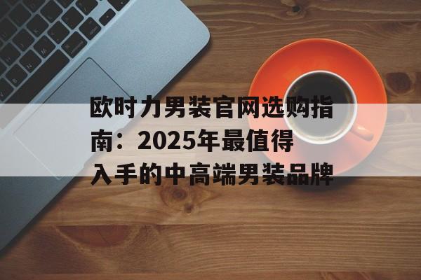 欧时力男装官网选购指南：2025年最值得入手的中高端男装品牌-第1张图片-