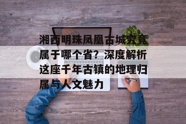 湘西明珠凤凰古城究竟属于哪个省？深度解析这座千年古镇的地理归属与人文魅力-第1张图片-