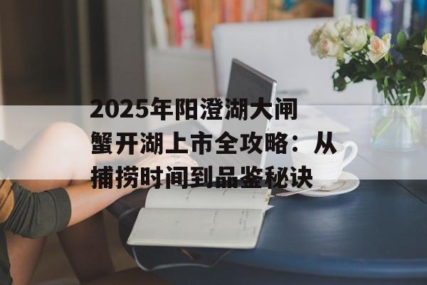 2025年阳澄湖大闸蟹开湖上市全攻略：从捕捞时间到品鉴秘诀-第1张图片-