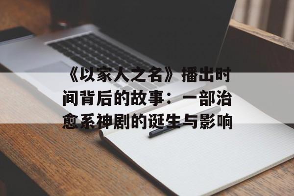 《以家人之名》播出时间背后的故事：一部治愈系神剧的诞生与影响-第1张图片-