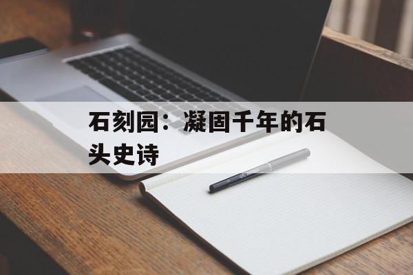 石刻园:凝固千年的石头史诗-第1张图片- 石刻园:凝固千年的石头史诗-第1张图片-