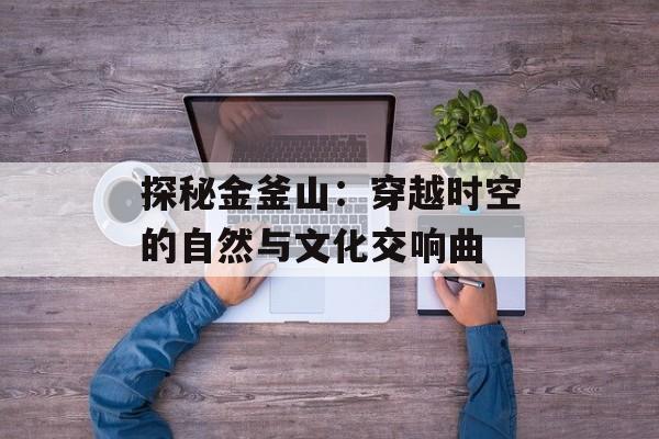 探秘金釜山：穿越时空的自然与文化交响曲-第1张图片-