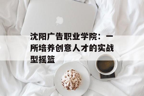 沈阳广告职业学院：一所培养创意人才的实战型摇篮-第1张图片-