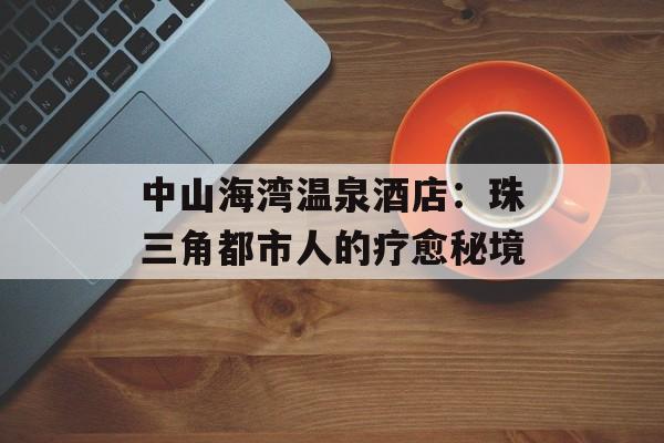 中山海湾温泉酒店:珠三角都市人的疗愈秘境-第1张图片- 中山海湾温泉酒店:珠三角都市人的疗愈秘境-第1张图片-