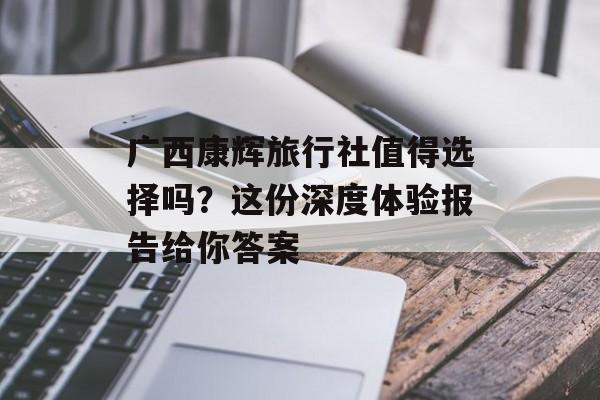 广西康辉旅行社值得选择吗？这份深度体验报告给你答案-第1张图片-