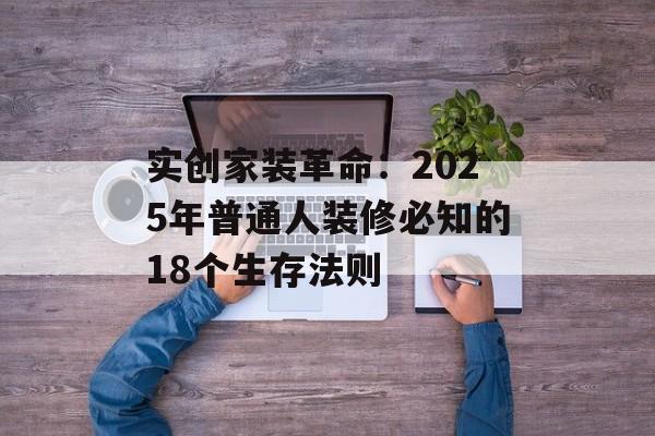 实创家装革命：2025年普通人装修必知的18个生存法则-第1张图片-