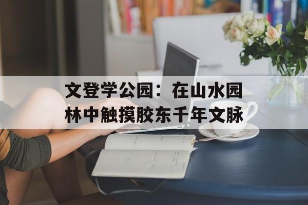 文登学公园:在山水园林中触摸胶东千年文脉-第1张图片- 文登学公园:在山水园林中触摸胶东千年文脉-第1张图片-