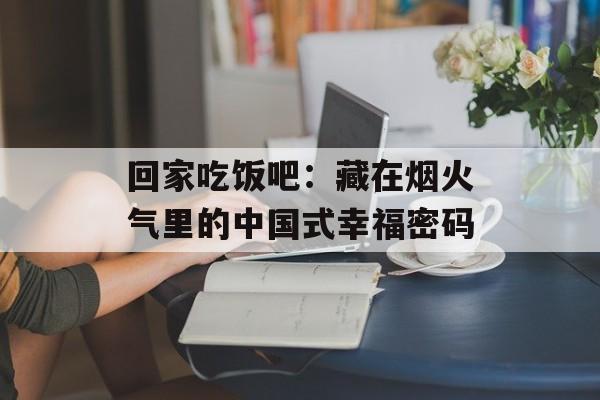 回家吃饭吧：藏在烟火气里的中国式幸福密码-第1张图片-