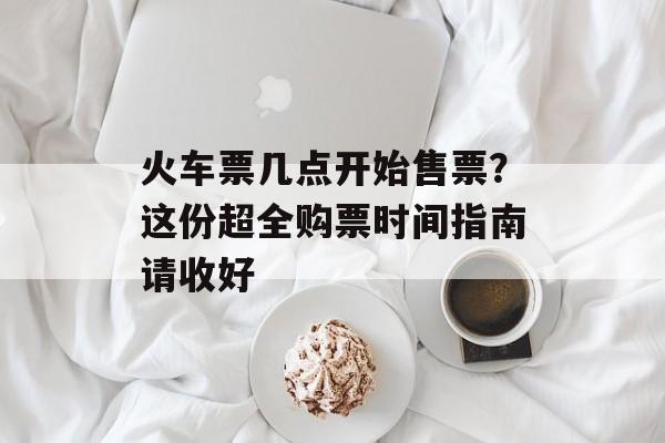 火车票几点开始售票?这份超全购票时间指南请收好-第1张图片- 火车票几点开始售票?这份超全购票时间指南请收好-第1张图片-