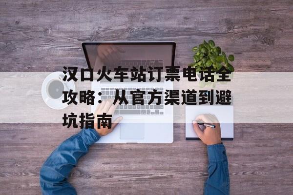 汉口火车站订票电话全攻略：从官方渠道到避坑指南-第1张图片-