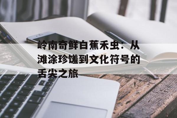 岭南奇鲜白蕉禾虫：从滩涂珍馐到文化符号的舌尖之旅-第1张图片-