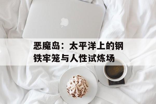 恶魔岛:太平洋上的钢铁牢笼与人性试炼场-第1张图片- 恶魔岛:太平洋上的钢铁牢笼与人性试炼场-第1张图片-