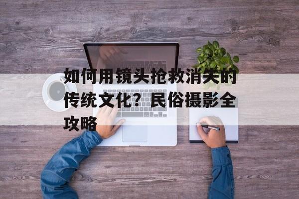 如何用镜头抢救消失的传统文化？民俗摄影全攻略-第1张图片-