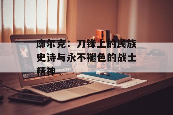 廓尔克:刀锋上的民族史诗与永不褪色的战士精神-第1张图片- 廓尔克:刀锋上的民族史诗与永不褪色的战士精神-第1张图片-