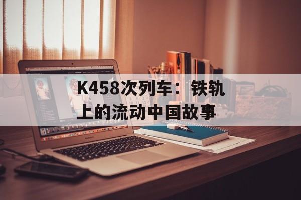 K458次列车：铁轨上的流动中国故事-第1张图片-