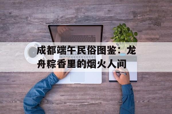 成都端午民俗图鉴：龙舟粽香里的烟火人间-第1张图片-