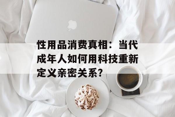 性用品消费真相：当代成年人如何用科技重新定义亲密关系？-第1张图片-