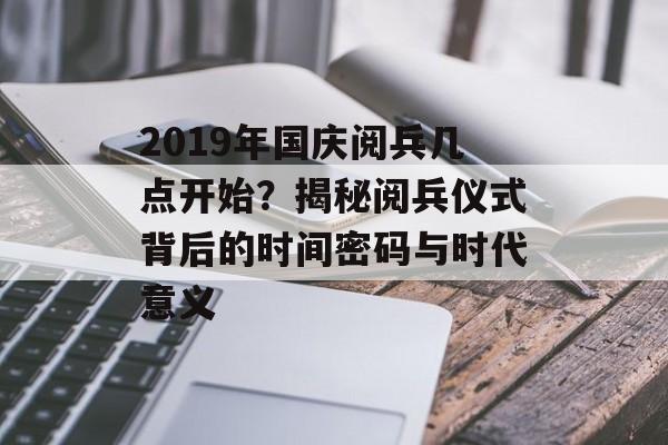 2019年国庆阅兵几点开始？揭秘阅兵仪式背后的时间密码与时代意义-第1张图片-