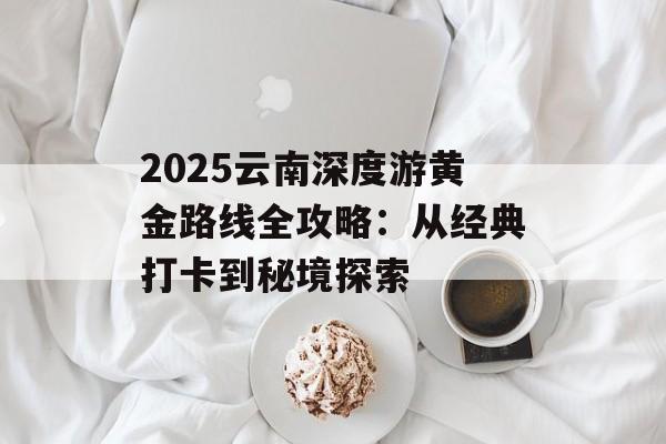2025云南深度游黄金路线全攻略：从经典打卡到秘境探索-第1张图片-
