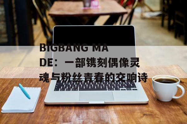 BIGBANG MADE:一部镌刻偶像灵魂与粉丝青春的交响诗-第1张图片- BIGBANG MADE:一部镌刻偶像灵魂与粉丝青春的交响诗-第1张图片-