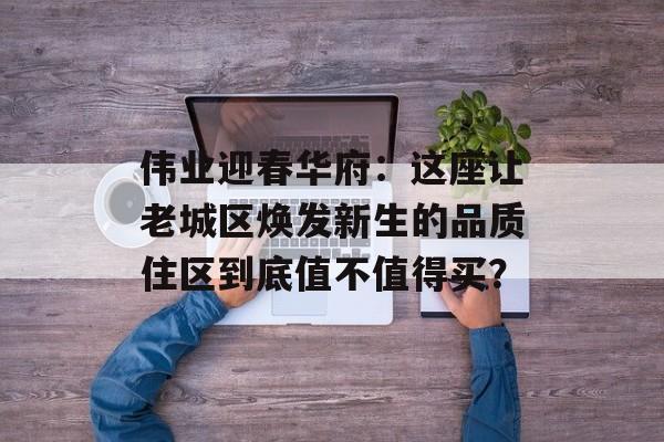 伟业迎春华府:这座让老城区焕发新生的品质住区到底值不值得买?-第1张图片- 伟业迎春华府:这座让老城区焕发新生的品质住区到底值不值得买?-第1张图片-