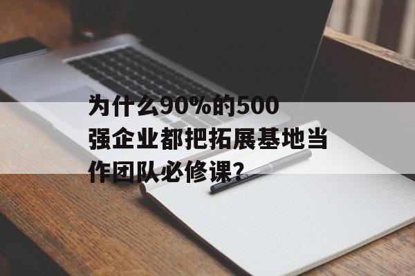 为什么90%的500强企业都把拓展基地当作团队必修课？-第1张图片-