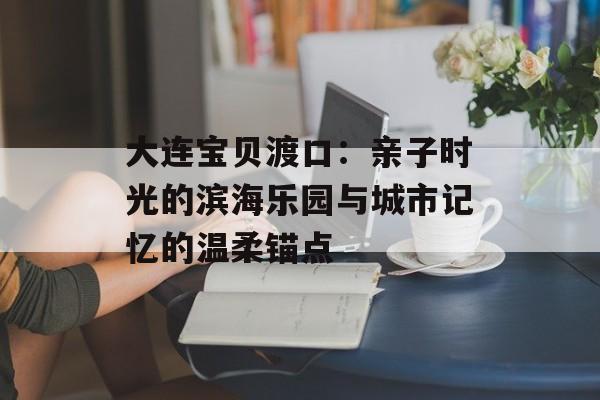 大连宝贝渡口:亲子时光的滨海乐园与城市记忆的温柔锚点-第1张图片- 大连宝贝渡口:亲子时光的滨海乐园与城市记忆的温柔锚点-第1张图片-