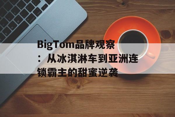 BigTom品牌观察：从冰淇淋车到亚洲连锁霸主的甜蜜逆袭-第1张图片-