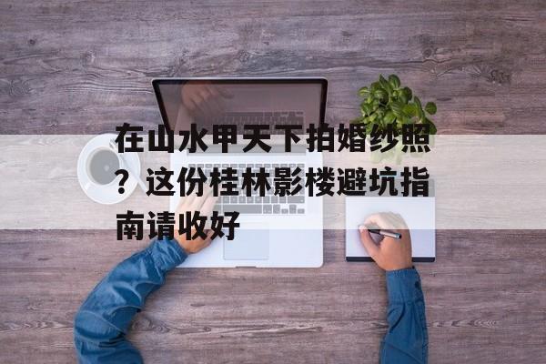 在山水甲天下拍婚纱照？这份桂林影楼避坑指南请收好-第1张图片-