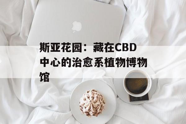 斯亚花园：藏在CBD中心的治愈系植物博物馆-第1张图片-